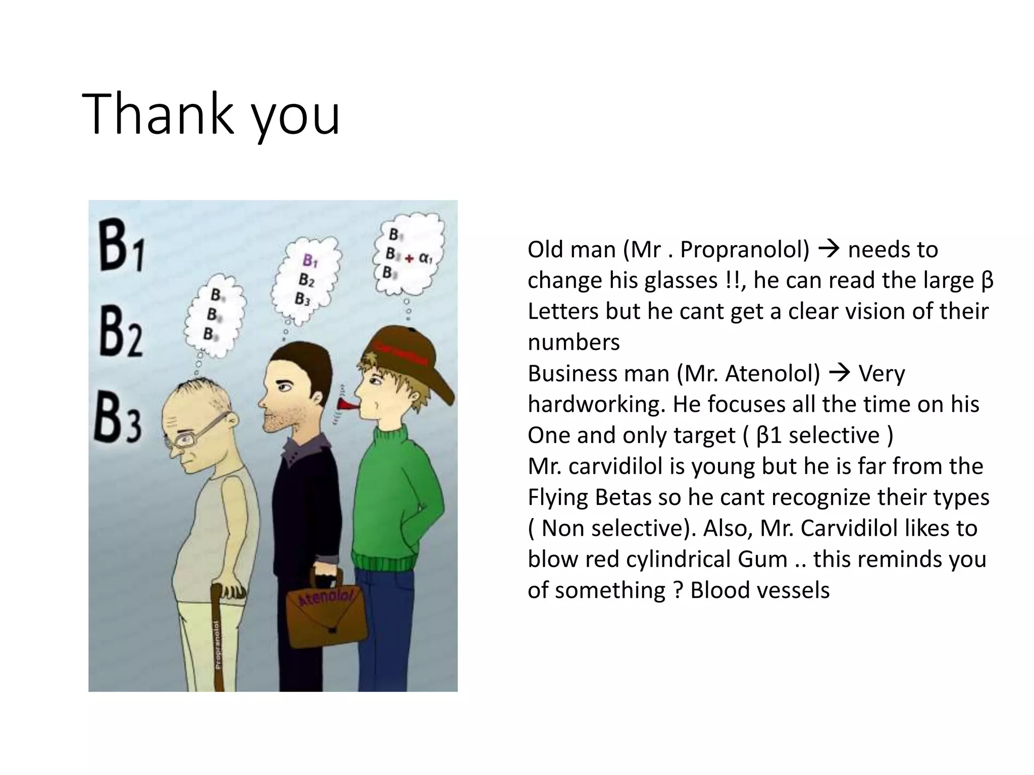 Thank you
Old man (Mr . Propranolol)  needs to
change his glasses !!, he can read the large β
Letters but he cant get a clear vision of their
numbers
Business man (Mr. Atenolol)  Very
hardworking. He focuses all the time on his
One and only target ( β1 selective )
Mr. carvidilol is young but he is far from the
Flying Betas so he cant recognize their types
( Non selective). Also, Mr. Carvidilol likes to
blow red cylindrical Gum .. this reminds you
of something ? Blood vessels
 
