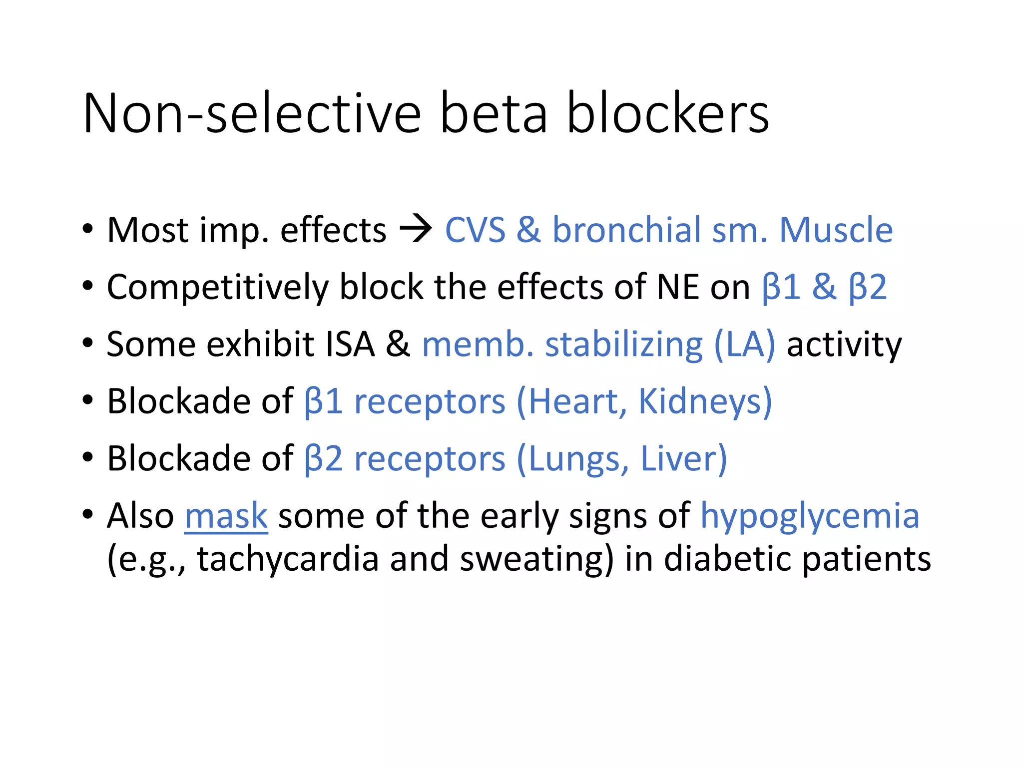 Non-selective beta blockers
• Most imp. effects  CVS & bronchial sm. Muscle
• Competitively block the effects of NE on β1 & β2
• Some exhibit ISA & memb. stabilizing (LA) activity
• Blockade of β1 receptors (Heart, Kidneys)
• Blockade of β2 receptors (Lungs, Liver)
• Also mask some of the early signs of hypoglycemia
(e.g., tachycardia and sweating) in diabetic patients
 