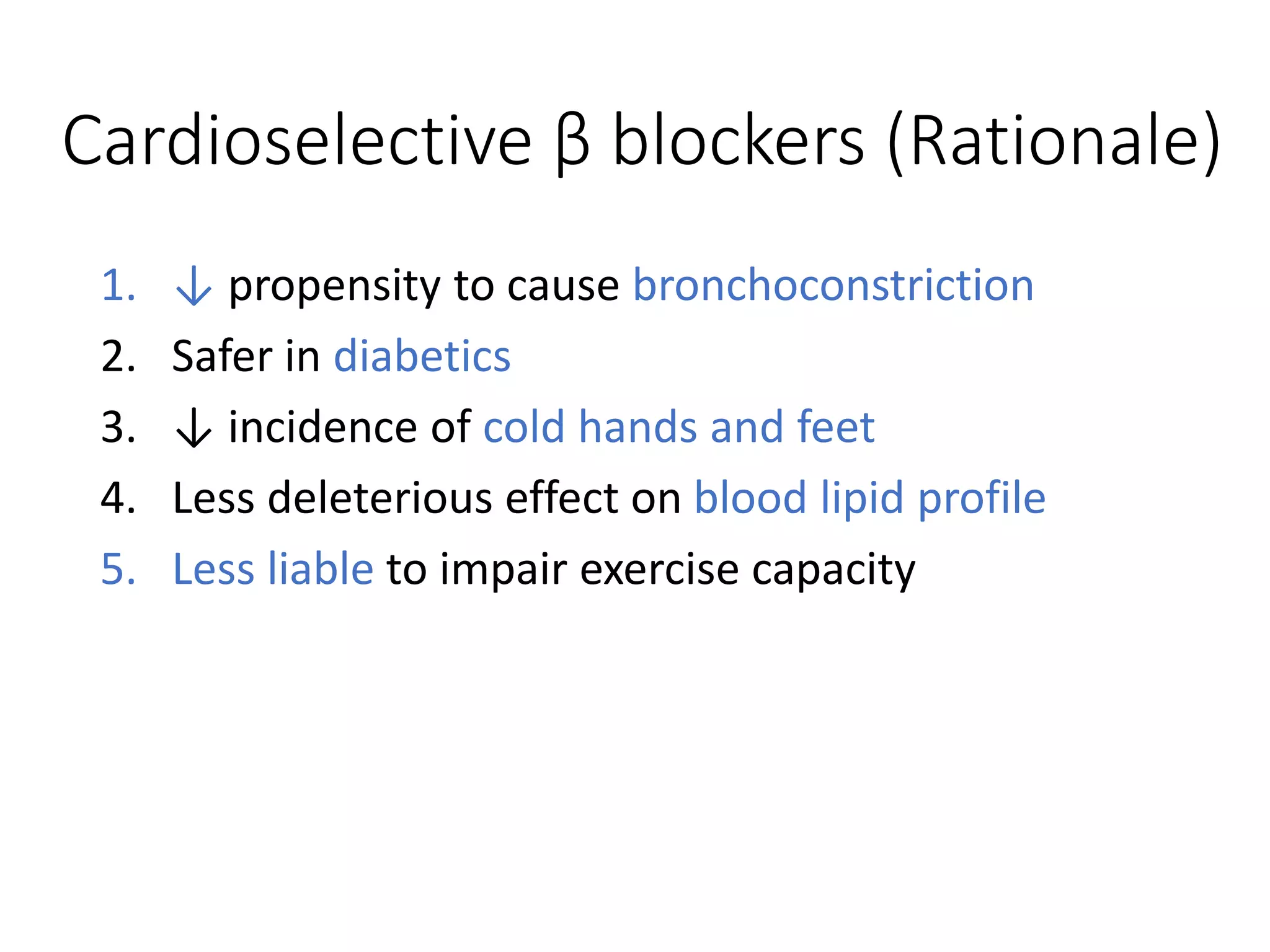 Cardioselective β blockers (Rationale)
1. ↓ propensity to cause bronchoconstriction
2. Safer in diabetics
3. ↓ incidence of cold hands and feet
4. Less deleterious effect on blood lipid profile
5. Less liable to impair exercise capacity
 