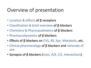 Overview of presentation
• Location & effects of β receptors
• Classification & brief overview of β blockers
• Chemistry & Pharmacokinetics of β blockers
• Pharmacodynamics of β blockers
• Effects of β blockers on CVS, RS, Eye, Metabolic, etc.
• Clinical pharmacology of β blockers and rationale of
use
• Synopsis of β blockers (Uses, A/E, C/I, Interactions)
 