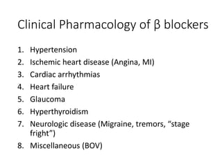 Clinical Pharmacology of β blockers
1. Hypertension
2. Ischemic heart disease (Angina, MI)
3. Cardiac arrhythmias
4. Heart failure
5. Glaucoma
6. Hyperthyroidism
7. Neurologic disease (Migraine, tremors, “stage
fright”)
8. Miscellaneous (BOV)
 