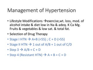Management of Hypertension
• Lifestyle Modifications exercise,wt. loss, mod. of
alcohol intake & diet low in Na & adeq. K Ca Mg.
Fruits & vegetables & low sat. & total fat.
• Selection of Drug Therapy
• Stage I HTN  A+B (<55) ; C + D (>55)
• Stage II HTN  1 out of A/B + 1 out of C/D
• Step 3  A/B + C + D
• Step 4 (Resistant HTN)  A + B + C + D
 