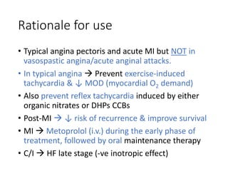 Rationale for use
• Typical angina pectoris and acute MI but NOT in
vasospastic angina/acute anginal attacks.
• In typical angina  Prevent exercise-induced
tachycardia & ↓ MOD (myocardial O2 demand)
• Also prevent reflex tachycardia induced by either
organic nitrates or DHPs CCBs
• Post-MI  ↓ risk of recurrence & improve survival
• MI  Metoprolol (i.v.) during the early phase of
treatment, followed by oral maintenance therapy
• C/I  HF late stage (-ve inotropic effect)
 
