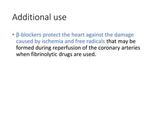 Additional use
• β-blockers protect the heart against the damage
caused by ischemia and free radicals that may be
formed during reperfusion of the coronary arteries
when fibrinolytic drugs are used.
 