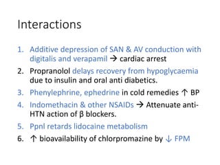 Interactions
1. Additive depression of SAN & AV conduction with
digitalis and verapamil  cardiac arrest
2. Propranolol delays recovery from hypoglycaemia
due to insulin and oral anti diabetics.
3. Phenylephrine, ephedrine in cold remedies ↑ BP
4. Indomethacin & other NSAIDs  Attenuate anti-
HTN action of β blockers.
5. Ppnl retards lidocaine metabolism
6. ↑ bioavailability of chlorpromazine by ↓ FPM
 