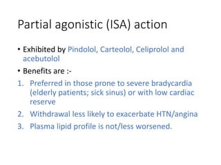 Partial agonistic (ISA) action
• Exhibited by Pindolol, Carteolol, Celiprolol and
acebutolol
• Benefits are :-
1. Preferred in those prone to severe bradycardia
(elderly patients; sick sinus) or with low cardiac
reserve
2. Withdrawal less likely to exacerbate HTN/angina
3. Plasma lipid profile is not/less worsened.
 