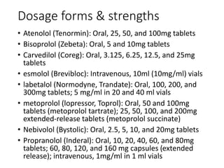 Dosage forms & strengths
• Atenolol (Tenormin): Oral, 25, 50, and 100mg tablets
• Bisoprolol (Zebeta): Oral, 5 and 10mg tablets
• Carvedilol (Coreg): Oral, 3.125, 6.25, 12.5, and 25mg
tablets
• esmolol (Brevibloc): Intravenous, 10ml (10mg/ml) vials
• labetalol (Normodyne, Trandate): Oral, 100, 200, and
300mg tablets; 5 mg/ml in 20 and 40 ml vials
• metoprolol (lopressor, Toprol): Oral, 50 and 100mg
tablets (metoprolol tartrate); 25, 50, 100, and 200mg
extended‐release tablets (metoprolol succinate)
• Nebivolol (Bystolic): Oral, 2.5, 5, 10, and 20mg tablets
• Propranolol (Inderal): Oral, 10, 20, 40, 60, and 80mg
tablets; 60, 80, 120, and 160 mg capsules (extended
release); intravenous, 1mg/ml in 1 ml vials
 