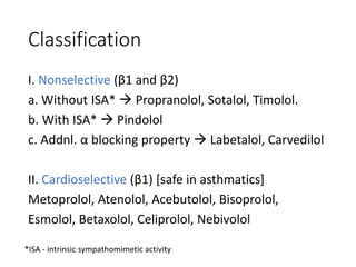 Classification
I. Nonselective (β1 and β2)
a. Without ISA*  Propranolol, Sotalol, Timolol.
b. With ISA*  Pindolol
c. Addnl. α blocking property  Labetalol, Carvedilol
II. Cardioselective (β1) [safe in asthmatics]
Metoprolol, Atenolol, Acebutolol, Bisoprolol,
Esmolol, Betaxolol, Celiprolol, Nebivolol
*ISA - intrinsic sympathomimetic activity
 
