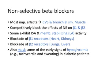 Non-selective beta blockers
• Most imp. effects  CVS & bronchial sm. Muscle
• Competitively block the effects of NE on β1 & β2
• Some exhibit ISA & memb. stabilizing (LA) activity
• Blockade of β1 receptors (Heart, Kidneys)
• Blockade of β2 receptors (Lungs, Liver)
• Also mask some of the early signs of hypoglycemia
(e.g., tachycardia and sweating) in diabetic patients
 