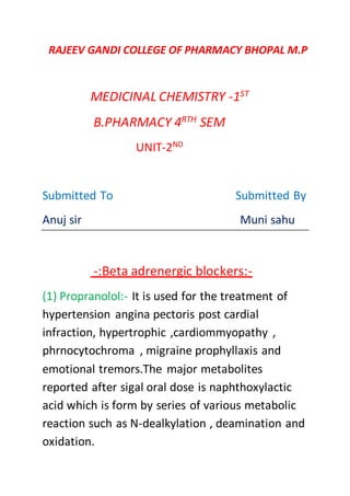 RAJEEV GANDI COLLEGE OF PHARMACY BHOPAL M.P
MEDICINAL CHEMISTRY -1ST
B.PHARMACY 4RTH SEM
UNIT-2ND
Submitted To Submitted By
Anuj sir Muni sahu
-:Beta adrenergic blockers:-
(1) Propranolol:- It is used for the treatment of
hypertension angina pectoris post cardial
infraction, hypertrophic ,cardiommyopathy ,
phrnocytochroma , migraine prophyllaxis and
emotional tremors.The major metabolites
reported after sigal oral dose is naphthoxylactic
acid which is form by series of various metabolic
reaction such as N-dealkylation , deamination and
oxidation.
 
