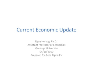 Current Economic Update Ryan Herzog, Ph.D.  Assistant Professor of Economics Gonzaga University 04/10/2010 Prepared for Beta Alpha Psi 