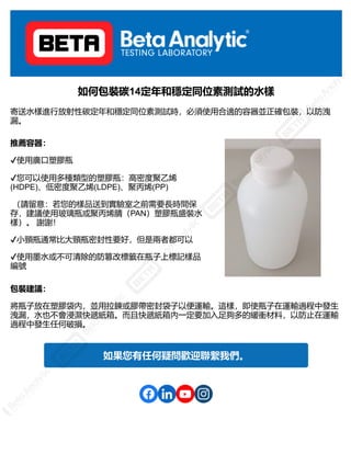 如何包裝碳14定年和穩定同位素測試的水樣
寄送水樣進行放射性碳定年和穩定同位素測試時，必須使用合適的容器並正確包裝，以防洩
漏。
推薦容器：
✔使用廣口塑膠瓶
✔您可以使用多種類型的塑膠瓶：高密度聚乙烯
(HDPE)、低密度聚乙烯(LDPE)、聚丙烯(PP)
（請留意：若您的樣品送到實驗室之前需要長時間保
存，建議使用玻璃瓶或聚丙烯腈（PAN）塑膠瓶盛裝水
樣）。 謝謝！
✔小頸瓶通常比大頸瓶密封性要好，但是兩者都可以
✔使用墨水或不可清除的防篡改標籤在瓶子上標記樣品
編號
包裝建議：
將瓶子放在塑膠袋內，並用拉鍊或膠帶密封袋子以便運輸。這樣，即使瓶子在運輸過程中發生
洩漏，水也不會浸濕快遞紙箱。而且快遞紙箱內一定要加入足夠多的緩衝材料，以防止在運輸
過程中發生任何破損。
如果您有任何疑問歡迎聯繫我們。
 