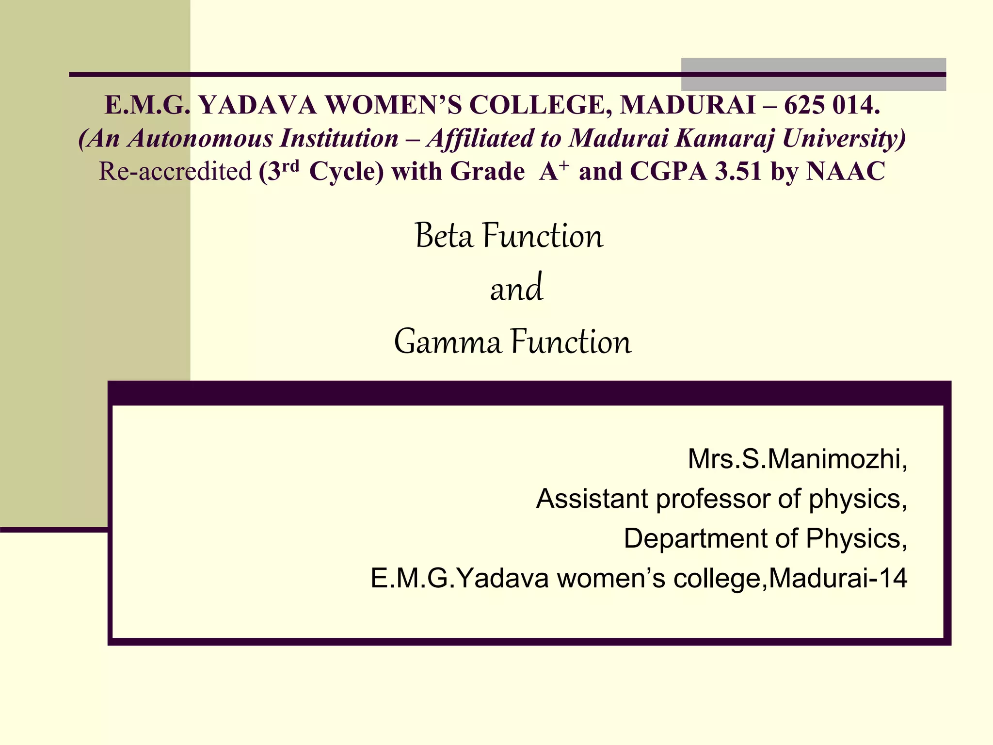 E.M.G. YADAVA WOMEN’S COLLEGE, MADURAI – 625 014.
(An Autonomous Institution – Affiliated to Madurai Kamaraj University)
Re-accredited (3rd Cycle) with Grade A+ and CGPA 3.51 by NAAC
Mrs.S.Manimozhi,
Assistant professor of physics,
Department of Physics,
E.M.G.Yadava women’s college,Madurai-14
Beta Function
and
Gamma Function
 