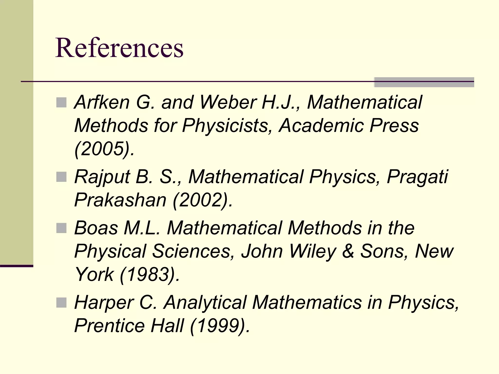 References
 Arfken G. and Weber H.J., Mathematical
Methods for Physicists, Academic Press
(2005).
 Rajput B. S., Mathematical Physics, Pragati
Prakashan (2002).
 Boas M.L. Mathematical Methods in the
Physical Sciences, John Wiley & Sons, New
York (1983).
 Harper C. Analytical Mathematics in Physics,
Prentice Hall (1999).
 