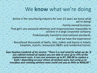 We know what we’re doing
     Active in the resurfacing industry for over 23 years we know what
                                                            we’re doing!
                                                 Family owned business.
    That get’s you personal attention and responsiveness impossible to
                                  achieve in a large corporate company.
                       Professionally trained to International standards.
                                           And we have the experience!
      Resurfaced thousands of baths, tiles, toilets and basins in hotels,
           hospitals, resorts, restaurants B&B’s and residential homes.

Says Stephen Lambrick of his service: “There is a real need for what we do. If
      you refinish instead of replace you are able to save up to 75% of the
      replacement costs. It can cost someone up to R7, 000.00 to replace a
        bath—depending on your choice of sanitary ware, but using us to
   resurface your existing sanitary ware could cost you as little as R950,00 ”.
 