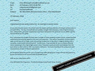 From:           Clive McDowell [clive@mcdowell.co.za]
Sent:           15 February 2012 03:36 PM
To:             robynlambrick3@gmail.com
Cc:             Constantiawoods
Subject:        RE: Beta Baths Revised Invoice 2012 - Clive MacDowell

15 February, 2012

Dear Stephen,

COMMENDATION ON WORK COMPLETED AT CONSTANTIA WOODS ESTATE

As you have become aware, this estate hosts the largest working collection of antique sanitary ware in
(at least) Africa. The four homesteads and satellite cottages have between a wide range of antique
loos, rolltop baths, porcelain-topped taps and mixers dating from the Victorian era (ca 1890) until the
Second World war (ca 1940).

Your restoration has brought life back into a number of these working museum pieces, enhancing their
authenticity and working appeal to the users and observers. Thus where requested, minimal repairs
were carried out just to chips, cracks etc causing minimal loss to the piece's integrity (better than a
complete, unwarranted refurbishment!). Furthermore, it was possible for you to achieve effective
colour-matching to the original light-cream colour frequent in early porcelain ware (better than the
pure white so often only on 'offer' by amateur restorers). The hand-cleaning of the antique loo pans
surpassed any amount of bleach application!

All completed efficiently and at a pre-arranged time table (designed to create minimal disturbance to
guests and tenants) at an economically acceptable prices!

Keep up your superlative work!

Clive McDowell (Dr) Proprietor: Constantia Woods Estate Guest House & Villas
 