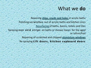 What we do
                      Repairing chips, cracks and holes in acrylic baths
         Polishing s c r a t c h e s out of acrylic baths and kitchen zincs
                            Resurfacing of baths, basins, toilets and tiles
Spraying n o n s k i d s t r i p s on baths or shower bases for the aged
                                                                 or infirm/frail
            Repairing of scratched and chipped aluminium windows
          Re-spraying L i f t d o o r s , k i t c h e n c u p b o a r d d o o r s
 