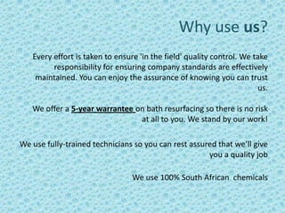 Why use us?
   Every effort is taken to ensure 'in the field' quality control. We take
         responsibility for ensuring company standards are effectively
    maintained. You can enjoy the assurance of knowing you can trust
                                                                        us.

   We offer a 5-year warrantee on bath resurfacing so there is no risk
                                at all to you. We stand by our work!

We use fully-trained technicians so you can rest assured that we’ll give
                                                      you a quality job

                                 We use 100% South African chemicals
 