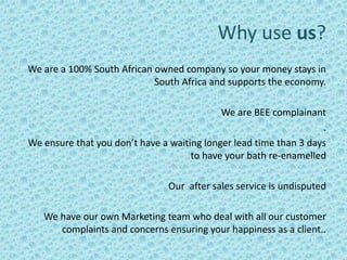 Why use us?
We are a 100% South African owned company so your money stays in
                            South Africa and supports the economy.

                                            We are BEE complainant
                                                                   .
We ensure that you don’t have a waiting longer lead time than 3 days
                                     to have your bath re-enamelled

                                Our after sales service is undisputed

   We have our own Marketing team who deal with all our customer
      complaints and concerns ensuring your happiness as a client..
 