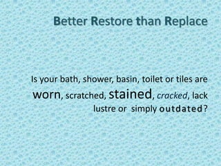 Better Restore than Replace



Is your bath, shower, basin, toilet or tiles are
worn, scratched, stained, cracked, lack
                lustre or simply outdated?
 