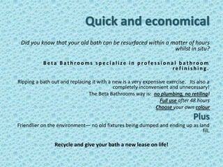 Quick and economical
 Did you know that your old bath can be resurfaced within a matter of hours
                                                             whilst in situ?

           Beta Bathrooms specialize in professional bathroom
                                                  refinishing.

Ripping a bath out and replacing it with a new is a very expensive exercise. Its also a
                                           completely inconvenient and unnecessary!
                               The Beta Bathrooms way is: no plumbing, no retiling!
                                                                Full use after 48 hours
                                                              Choose your own colour
                                                                               Plus
Friendlier on the environment— no old fixtures being dumped and ending up as land
                                                                               fill.

                Recycle and give your bath a new lease on life!
 