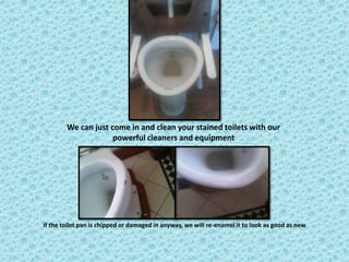 We can just come in and clean your stained toilets with our
                     powerful cleaners and equipment




If the toilet pan is chipped or damaged in anyway, we will re-enamel it to look as good as new
 