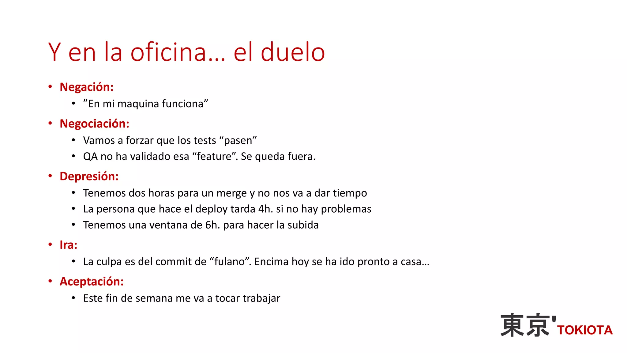 Y en la oficina… el duelo
• Negación:
• ”En mi maquina funciona”
• Negociación:
• Vamos a forzar que los tests “pasen”
• QA no ha validado esa “feature”. Se queda fuera.
• Depresión:
• Tenemos dos horas para un merge y no nos va a dar tiempo
• La persona que hace el deploy tarda 4h. si no hay problemas
• Tenemos una ventana de 6h. para hacer la subida
• Ira:
• La culpa es del commit de “fulano”. Encima hoy se ha ido pronto a casa…
• Aceptación:
• Este fin de semana me va a tocar trabajar
 