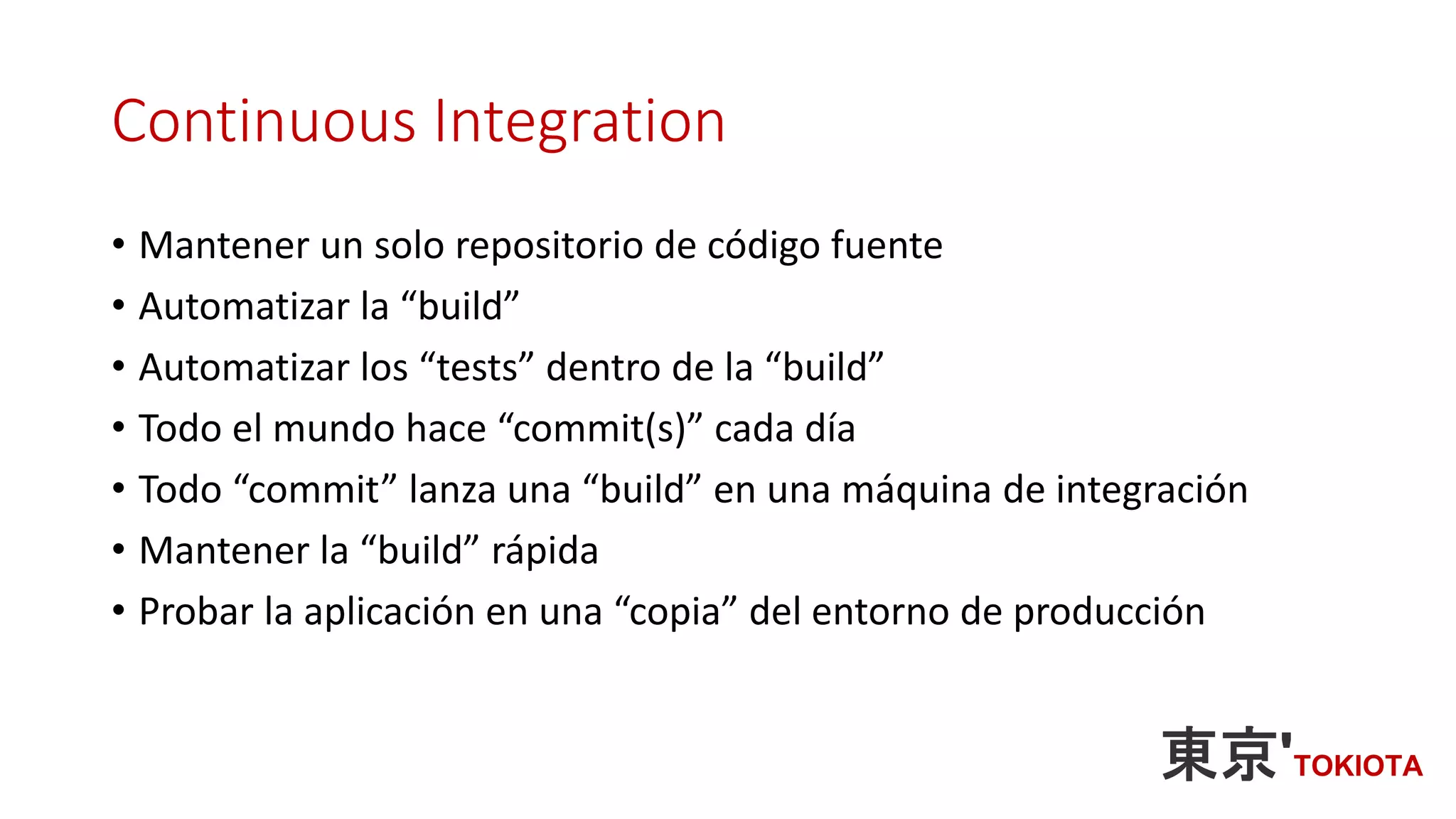 Continuous Integration
• Mantener un solo repositorio de código fuente
• Automatizar la “build”
• Automatizar los “tests” dentro de la “build”
• Todo el mundo hace “commit(s)” cada día
• Todo “commit” lanza una “build” en una máquina de integración
• Mantener la “build” rápida
• Probar la aplicación en una “copia” del entorno de producción
 