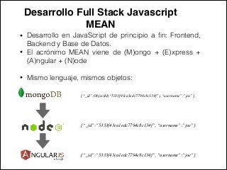 Desarrollo Full Stack Javascript !
MEAN
• Desarrollo en JavaScript de principio a ﬁn: Frontend,
Backend y Base de Datos.
• El acrónimo MEAN viene de (M)ongo + (E)xpress +
(A)ngular + (N)ode
!
• Mismo lenguaje, mismos objetos:
{“_id”:ObjectId(“5333f43ca1edc7794c8c134f”), “username”:”joe”}
{“_id”:“5333f43ca1edc7794c8c134f”, “username”:”joe”}
{“_id”:“5333f43ca1edc7794c8c134f”, “username”:”joe”}
 