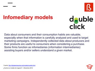 Infomediary models


 Data about consumers and their consumption habits are valuable,
 especially when that information is carefully analyzed and used to target
 marketing campaigns. Independently collected data about producers and
 their products are useful to consumers when considering a purchase.
 Some firms function as infomediaries (information intermediaries)
 assisting buyers and/or sellers understand a given market.




Fuente: http://digitalenterprise.org/models/models.html
¿Cuál es tu modelo de negocio? – Diciembre 2012
 