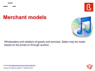 Merchant models



 Wholesalers and retailers of goods and services. Sales may be made
 based on list prices or through auction.




Fuente: http://digitalenterprise.org/models/models.html
¿Cuál es tu modelo de negocio? – Diciembre 2012
 