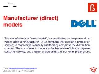 Manufacturer (direct)
models

 The manufacturer or "direct model", it is predicated on the power of the
 web to allow a manufacturer (i.e., a company that creates a product or
 service) to reach buyers directly and thereby compress the distribution
 channel. The manufacturer model can be based on efficiency, improved
 customer service, and a better understanding of customer preferences.




Fuente: http://digitalenterprise.org/models/models.html
¿Cuál es tu modelo de negocio? – Diciembre 2012
 