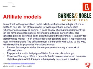 Affiliate models
In contrast to the generalized portal, which seeks to drive a high volume of
traffic to one site, the affiliate model, provides purchase opportunities
wherever people may be surfing. It does this by offering financial incentives
(in the form of a percentage of revenue) to affiliated partner sites. The
affiliates provide purchase-point click-through to the merchant. It is a pay-for-
performance model -- if an affiliate does not generate sales, it represents no
cost to the merchant. The affiliate model is inherently well-suited to the web,
which explains its popularity. Variations include:
• Banner Exchange -- trades banner placement among a network of
    affiliated sites.
• Pay-per-click -- site that pays affiliates for a user click-through.
• Revenue Sharing -- offers a percent-of-sale commission based on a user
    click-through in which the user subsequently purchases a product.
Fuente: http://digitalenterprise.org/models/models.html
¿Cuál es tu modelo de negocio? – Diciembre 2012
 