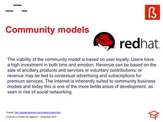 Community models


 The viability of the community model is based on user loyalty. Users have
 a high investment in both time and emotion. Revenue can be based on the
 sale of ancillary products and services or voluntary contributions; or
 revenue may be tied to contextual advertising and subscriptions for
 premium services. The Internet is inherently suited to community business
 models and today this is one of the more fertile areas of development, as
 seen in rise of social networking.



Fuente: http://digitalenterprise.org/models/models.html
¿Cuál es tu modelo de negocio? – Diciembre 2012
 