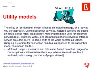 Utility models
 The utility or "on-demand" model is based on metering usage, or a "pay as
 you go" approach. Unlike subscriber services, metered services are based
 on actual usage rates. Traditionally, metering has been used for essential
 services (e.g., electricity water, long-distance telephone services). Internet
 service providers (ISPs) in some parts of the world operate as utilities,
 charging customers for connection minutes, as opposed to the subscriber
 model common in the U.S.
 • Metered Usage -- measures and bills users based on actual usage of a
    Subscriptions -- allows subscribers to purchase access to content in
    metered portions (e.g., numbers of pages viewed).


Fuente: http://digitalenterprise.org/models/models.html
¿Cuál es tu modelo de negocio? – Diciembre 2012
 