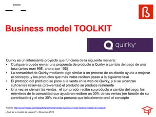 Business model TOOLKIT


Quirky es un interesante proyecto que funciona de la siguiente manera:
• Cualquiera puede enviar una propuesta de producto a Quirky a cambio del pago de una
  tasa (antes eran 99$, ahora son 10$)
• La comunidad de Quirky mediante algo similar a un proceso de co-diseño ayuda a mejorar
  el concepto, y los productos que más votos reciban pasan a la siguiente fase
• El prototipo del producto se pone a la venta en la web de Quirky, y si se alcanzan
  suficientes reservas (pre-ventas) el producto se produce realmente
• Una vez se cierran las ventas, el comprador recibe su producto a cambio del pago, los
  miembros de la comunidad que ayudaron reciben un 30% de las ventas (en función de su
  contribución) y el otro 30% va a la persona que inicialmente creó el concepto

Fuente: http://javiermegias.com/blog/2012/03/herramientas-business-model-toolbox-modelo-de-negocio/
¿Cuál es tu modelo de negocio? – Diciembre 2012
 