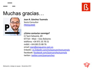 Muchas gracias…
                                  Joan R. Sánchez Tuomala
                                  Socio Consultor
                                  PROQUAME


                                  ¿Cómo contactar conmigo?
                                  C/ Sant Sebastià, 69
                                  07710 – Maó – Islas Baleares
                                  teléfono: +34 971 35 70 21
                                  móbil: +34 630 25 88 76
                                  email: joan@proquame.com.es
                                  linkedin: es.linkedin.com/in/joansancheztuomala
                                  facebook: facebook.com/joansancheztuomala
                                  twitter: twitter.com/joansanchez



Motivación y trabajo en equipo – Noviembre 2012
 