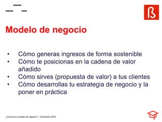 Modelo de negocio

 •         Cómo generas ingresos de forma sostenible
 •         Cómo te posicionas en la cadena de valor
           añadido
 •         Cómo sirves (propuesta de valor) a tus clientes
 •         Cómo desarrollas tu estrategia de negocio y la
           poner en práctica


¿Cuál es tu modelo de negocio? – Diciembre 2012
 