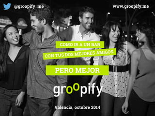 COMO IR A UN BAR 
PERO MEJOR 
Valencia, octubre 2014 
@groopify_me 
www.groopify.me  
