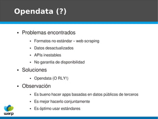 Opendata (?)

●   Problemas encontrados
       ●   Formatos no estándar – web scraping
       ●   Datos desactualizados
       ●   APIs inestables
       ●   No garantía de disponibilidad
●   Soluciones
       ●   Opendata (O RLY!)
●   Observación
       ●   Es bueno hacer apps basadas en datos públicos de terceros
       ●   Es mejor hacerlo conjuntamente
       ●   Es óptimo usar estándares
 
