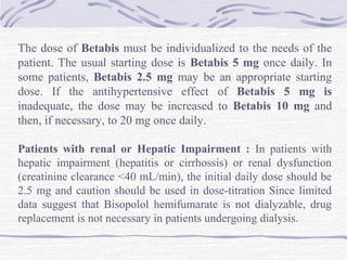 The dose of Betabis must be individualized to the needs of the
patient. The usual starting dose is Betabis 5 mg once daily. In
some patients, Betabis 2.5 mg may be an appropriate starting
dose. If the antihypertensive effect of Betabis 5 mg is
inadequate, the dose may be increased to Betabis 10 mg and
then, if necessary, to 20 mg once daily.
Patients with renal or Hepatic Impairment : In patients with
hepatic impairment (hepatitis or cirrhossis) or renal dysfunction
(creatinine clearance <40 mL/min), the initial daily dose should be
2.5 mg and caution should be used in dose-titration Since limited
data suggest that Bisopolol hemifumarate is not dialyzable, drug
replacement is not necessary in patients undergoing dialysis.
 