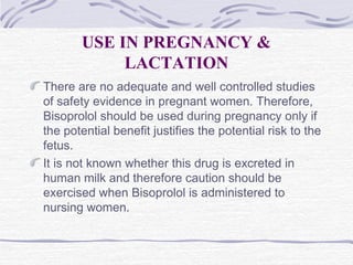 USE IN PREGNANCY &
LACTATION
There are no adequate and well controlled studies
of safety evidence in pregnant women. Therefore,
Bisoprolol should be used during pregnancy only if
the potential benefit justifies the potential risk to the
fetus.
It is not known whether this drug is excreted in
human milk and therefore caution should be
exercised when Bisoprolol is administered to
nursing women.
 