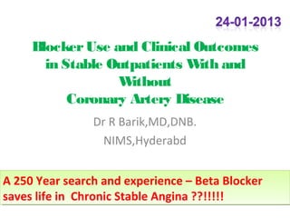 Beta Blocker Use in Stable
       Outpatients with/ Without
        Coronary Artery Disease

                Dr R Barik,MD,DNB.
                  NIMS,Hyderabd


A 250 Year search and experience – Beta Blocker
A 250 Year search and experience – Beta Blocker
saves life in Chronic Stable Angina ??!!!!!
saves life in Chronic Stable Angina ??!!!!!
 