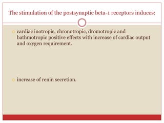 The stimulation of the postsynaptic beta-1 receptors induces:


    cardiac inotropic, chronotropic, dromotropic and
     bathmotropic positive effects with increase of cardiac output
     and oxygen requirement.




    increase of renin secretion.
 