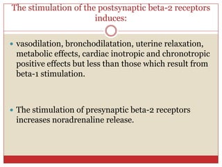 The stimulation of the postsynaptic beta-2 receptors
                      induces:

 vasodilation, bronchodilatation, uterine relaxation,
 metabolic effects, cardiac inotropic and chronotropic
 positive effects but less than those which result from
 beta-1 stimulation.



 The stimulation of presynaptic beta-2 receptors
 increases noradrenaline release.
 