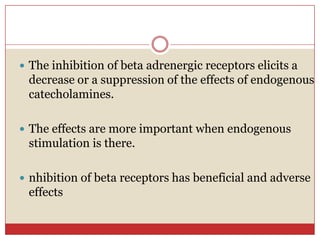  The inhibition of beta adrenergic receptors elicits a
 decrease or a suppression of the effects of endogenous
 catecholamines.

 The effects are more important when endogenous
 stimulation is there.

 nhibition of beta receptors has beneficial and adverse
 effects
 