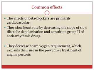 Common effects

 The effects of beta-blockers are primarily
  cardiovascular.
 They slow heart rate by decreasing the slope of slow
  diastolic depolarization and constitute group II of
  antiarrhythmic drugs.

 They decrease heart oxygen requirement, which
 explains their use in the preventive treatment of
 angina pectoris
 