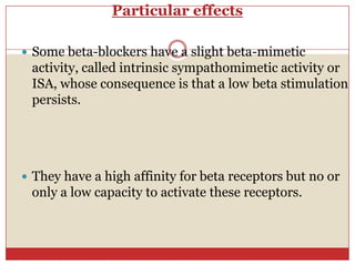 Particular effects

 Some beta-blockers have a slight beta-mimetic
 activity, called intrinsic sympathomimetic activity or
 ISA, whose consequence is that a low beta stimulation
 persists.




 They have a high affinity for beta receptors but no or
 only a low capacity to activate these receptors.
 