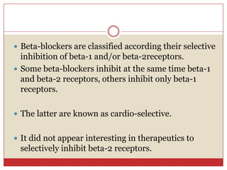  Beta-blockers are classified according their selective
  inhibition of beta-1 and/or beta-2receptors.
 Some beta-blockers inhibit at the same time beta-1
  and beta-2 receptors, others inhibit only beta-1
  receptors.

 The latter are known as cardio-selective.


 It did not appear interesting in therapeutics to
 selectively inhibit beta-2 receptors.
 
