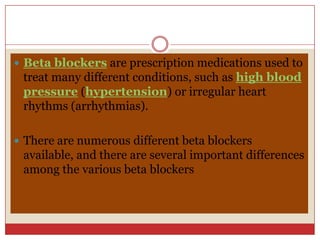 Beta blockers are prescription medications used to
 treat many different conditions, such as high blood
 pressure (hypertension) or irregular heart
 rhythms (arrhythmias).

 There are numerous different beta blockers
 available, and there are several important differences
 among the various beta blockers
 